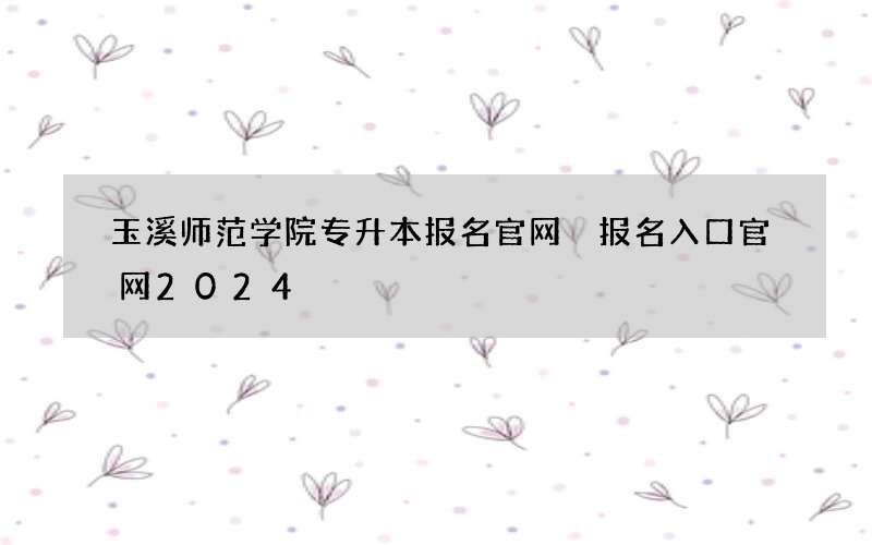 玉溪师范学院专升本报名官网 报名入口官网2024